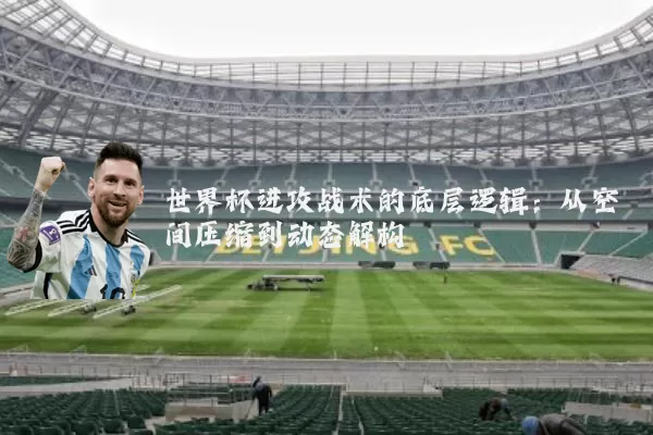 世界杯进攻战术的底层逻辑:从空间压缩到动态解构